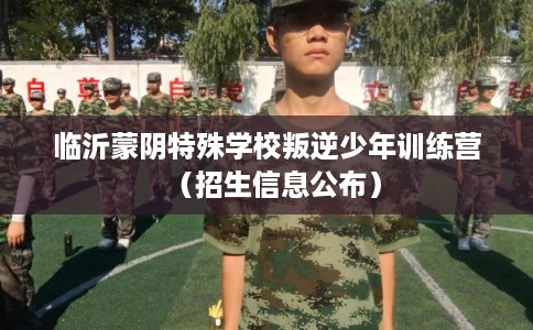 临沂蒙阴特殊学校叛逆少年训练营（招生信息公布）