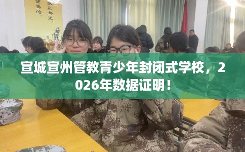 宣城宣州管教青少年封闭式学校，2026年数据证明！