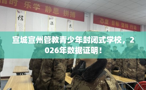宣城宣州管教青少年封闭式学校，2026年数据证明！