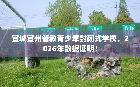 宣城宣州管教青少年封闭式学校，2026年数据证明！