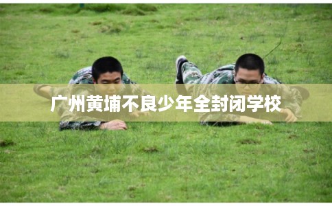 广州黄埔不良少年全封闭学校
