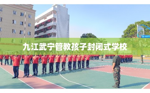 九江武宁管教孩子封闭式学校