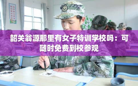 韶关翁源那里有女子特训学校吗：可随时免费到校参观