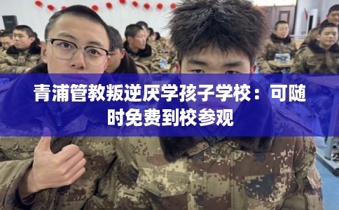 青浦管教叛逆厌学孩子学校：可随时免费到校参观