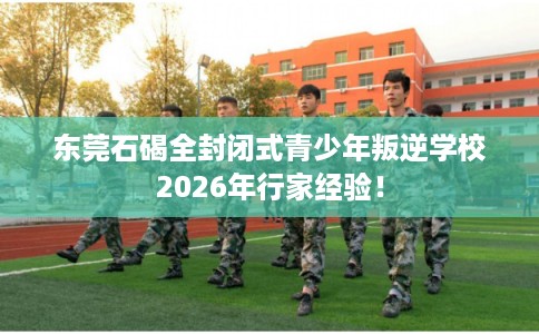 东莞石碣全封闭式青少年叛逆学校2026年行家经验！