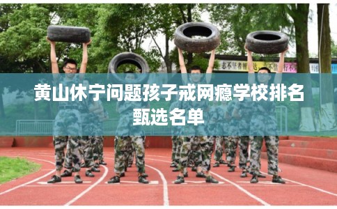 黄山休宁问题孩子戒网瘾学校排名甄选名单