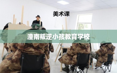 潼南叛逆小孩教育学校