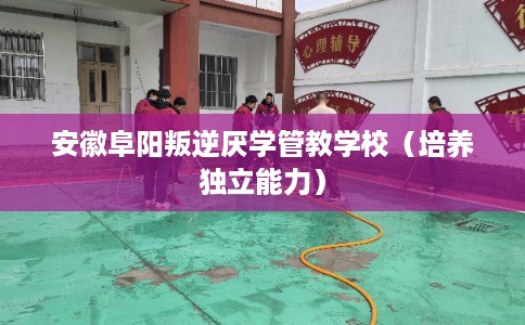 安徽阜阳叛逆厌学管教学校（培养独立能力）