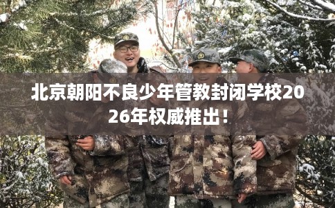 北京朝阳不良少年管教封闭学校2026年权威推出！
