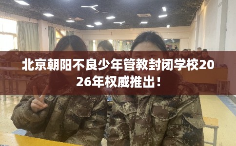 北京朝阳不良少年管教封闭学校2026年权威推出！