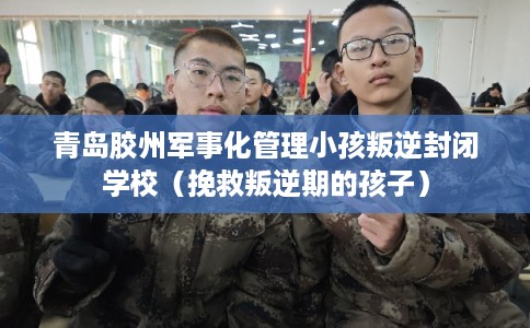 青岛胶州军事化管理小孩叛逆封闭学校（挽救叛逆期的孩子）