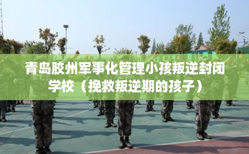 青岛胶州军事化管理小孩叛逆封闭学校（挽救叛逆期的孩子）