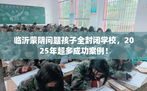 临沂蒙阴问题孩子全封闭学校，2025年超多成功案例！