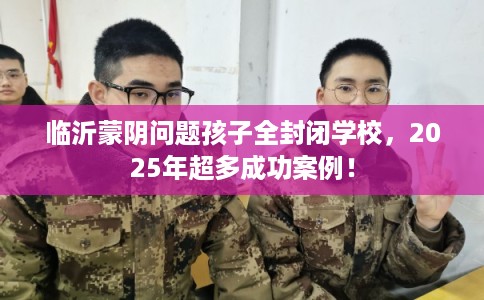 临沂蒙阴问题孩子全封闭学校，2025年超多成功案例！