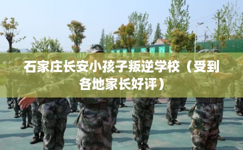 石家庄长安小孩子叛逆学校（受到各地家长好评）