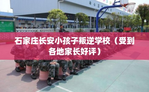 石家庄长安小孩子叛逆学校（受到各地家长好评）