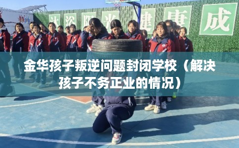 金华孩子叛逆问题封闭学校（解决孩子不务正业的情况）
