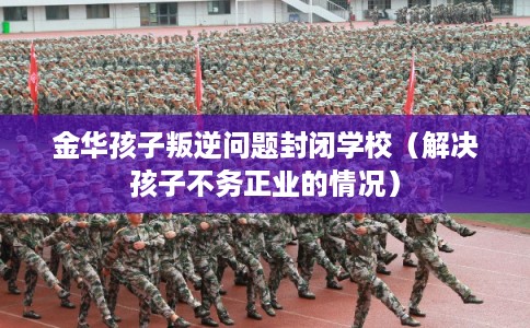 金华孩子叛逆问题封闭学校（解决孩子不务正业的情况）