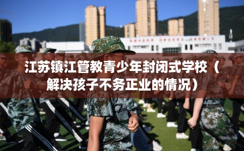 江苏镇江管教青少年封闭式学校（解决孩子不务正业的情况）