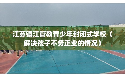 江苏镇江管教青少年封闭式学校（解决孩子不务正业的情况）