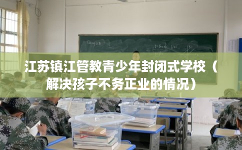 江苏镇江管教青少年封闭式学校（解决孩子不务正业的情况）