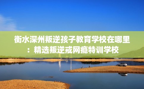 衡水深州叛逆孩子教育学校在哪里：精选叛逆戒网瘾特训学校