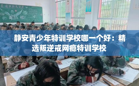 静安青少年特训学校哪一个好：精选叛逆戒网瘾特训学校