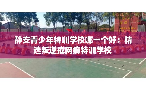 静安青少年特训学校哪一个好：精选叛逆戒网瘾特训学校