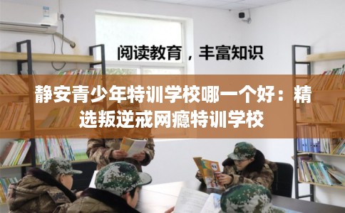静安青少年特训学校哪一个好：精选叛逆戒网瘾特训学校