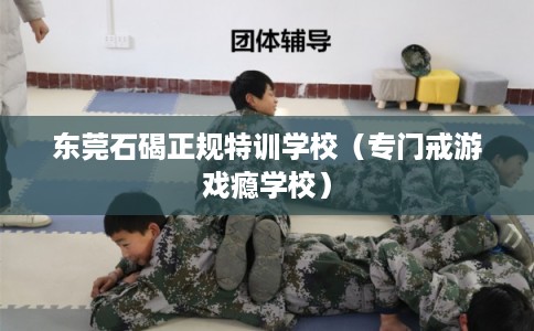 东莞石碣正规特训学校(专门戒游戏瘾学校) 东莞石碣正规特训学校(专门戒游戏瘾学校)