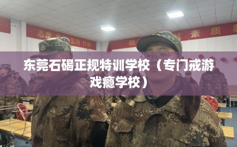 东莞石碣正规特训学校（专门戒游戏瘾学校）