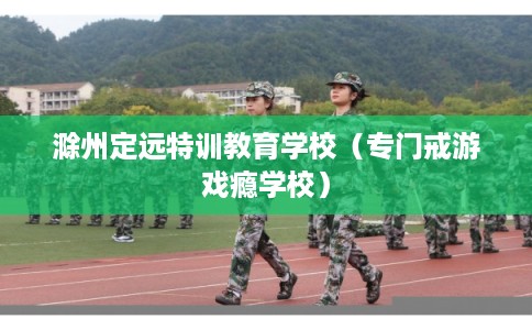 滁州定远特训教育学校（专门戒游戏瘾学校）