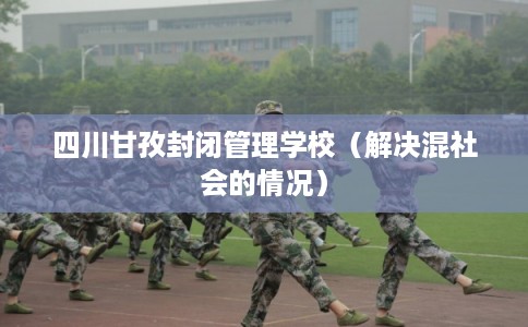 四川甘孜封闭管理学校（解决混社会的情况）