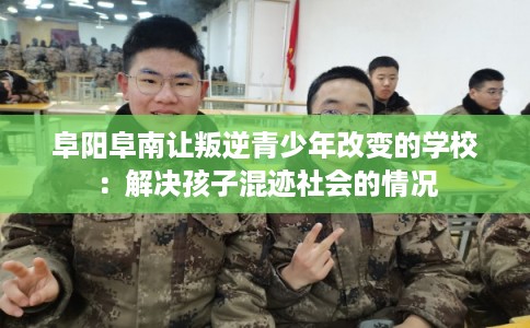 阜阳阜南让叛逆青少年改变的学校：解决孩子混迹社会的情况