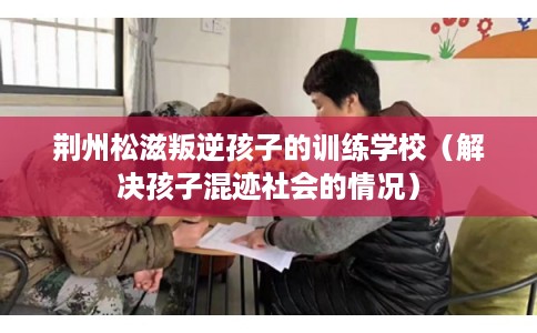 荆州松滋叛逆孩子的训练学校（解决孩子混迹社会的情况）