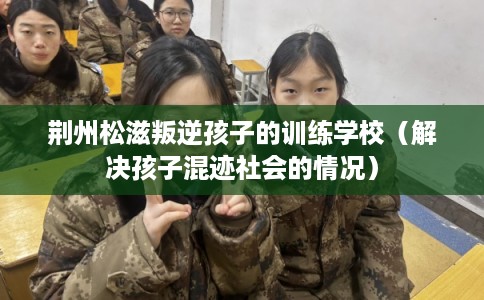 荆州松滋叛逆孩子的训练学校（解决孩子混迹社会的情况）