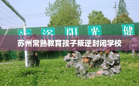 苏州常熟教育孩子叛逆封闭学校