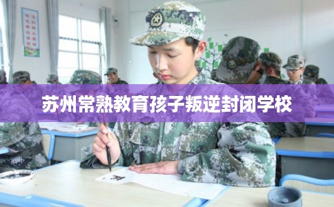 苏州常熟教育孩子叛逆封闭学校