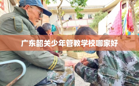 广东韶关少年管教学校哪家好