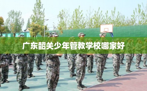 广东韶关少年管教学校哪家好