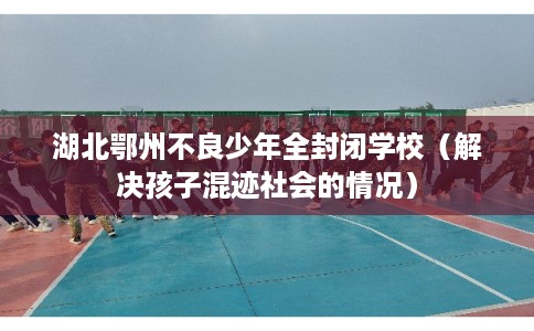湖北鄂州不良少年全封闭学校（解决孩子混迹社会的情况）