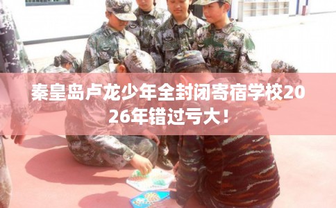 秦皇岛卢龙少年全封闭寄宿学校2026年错过亏大！