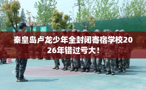 秦皇岛卢龙少年全封闭寄宿学校2026年错过亏大！