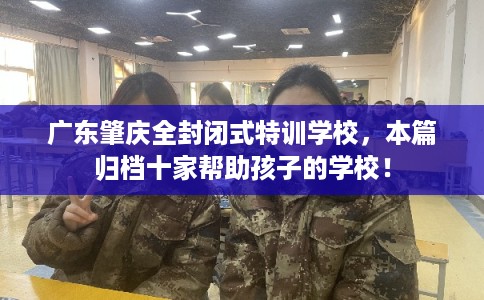 广东肇庆全封闭式特训学校,本篇归档十家帮助孩子的学校! 广东肇庆全封闭式特训学校,本篇归档十家帮助孩子的学校!