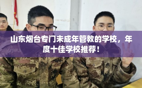 山东烟台专门未成年管教的学校，年度十佳学校推荐！