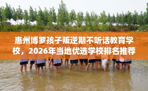 惠州博罗孩子叛逆期不听话教育学校，2026年当地优选学校排名推荐!