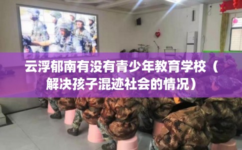 云浮郁南有没有青少年教育学校（解决孩子混迹社会的情况）