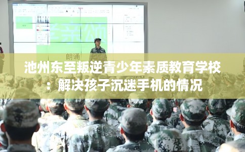 池州东至叛逆青少年素质教育学校：解决孩子沉迷手机的情况