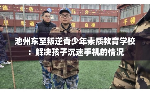 池州东至叛逆青少年素质教育学校：解决孩子沉迷手机的情况