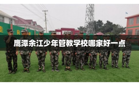 鹰潭余江少年管教学校哪家好一点